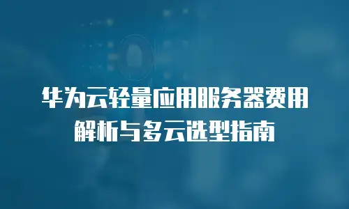 华为云轻量应用服务器费用解析与多云选型指南