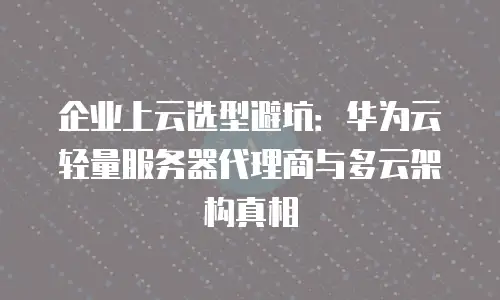 企业上云选型避坑：华为云轻量服务器代理商与多云架构真相