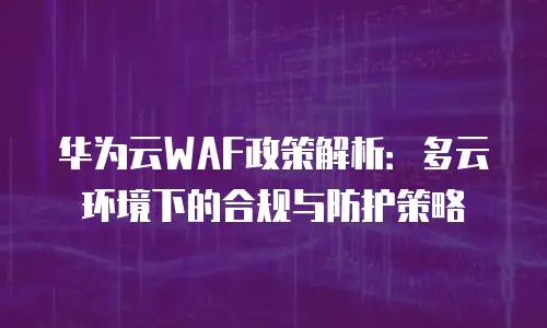 华为云WAF政策解析：多云环境下的合规与防护策略