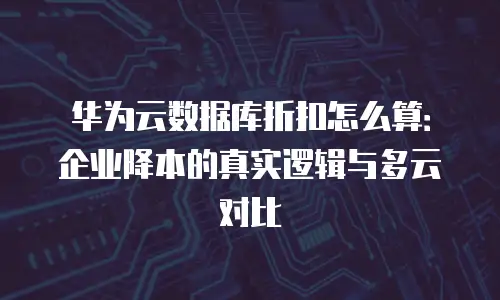 华为云数据库折扣怎么算：企业降本的真实逻辑与多云对比