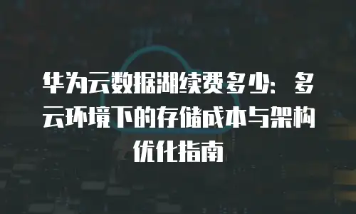 华为云数据湖续费多少：多云环境下的存储成本与架构优化指南