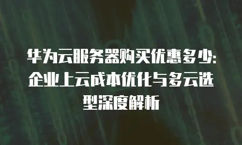 华为云服务器购买优惠多少：企业上云成本优化与多云选型深度解析