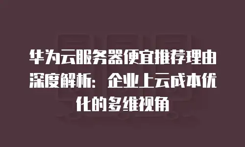 华为云服务器便宜推荐理由深度解析：企业上云成本优化的多维视角