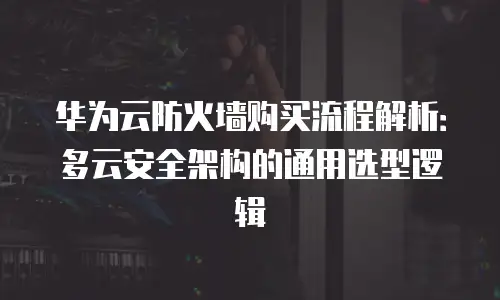 华为云防火墙购买流程解析：多云安全架构的通用选型逻辑
