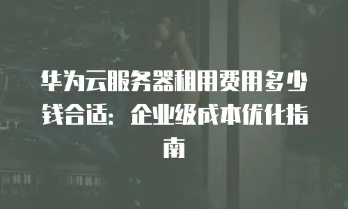 华为云服务器租用费用多少钱合适：企业级成本优化指南