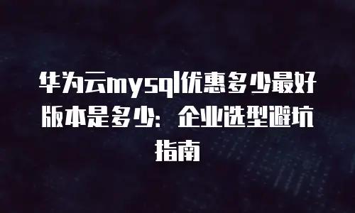 华为云mysql优惠多少最好版本是多少：企业选型避坑指南