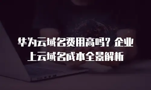 华为云域名费用高吗？企业上云域名成本全景解析