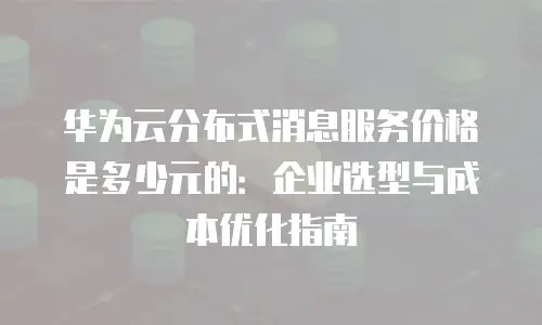 华为云分布式消息服务价格是多少元的：企业选型与成本优化指南