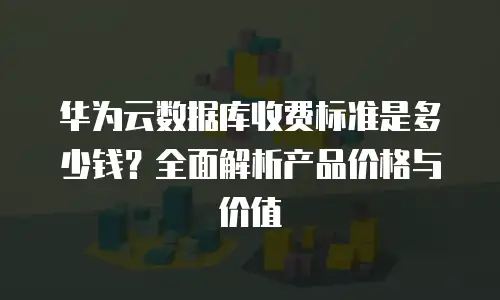 华为云数据库收费标准是多少钱？全面解析产品价格与价值