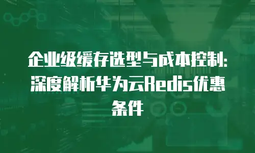 企业级缓存选型与成本控制：深度解析华为云Redis优惠条件