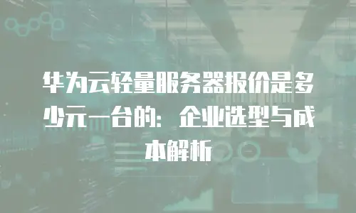 华为云轻量服务器报价是多少元一台的：企业选型与成本解析