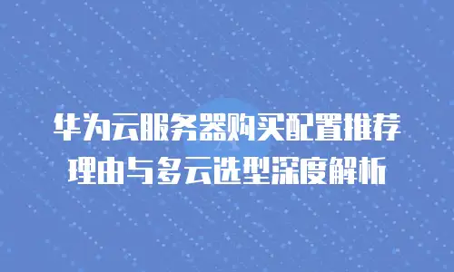 华为云服务器购买配置推荐理由与多云选型深度解析