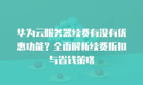 华为云服务器续费有没有优惠功能？全面解析续费折扣与省钱策略