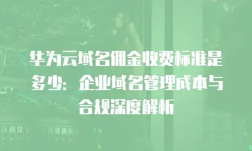 华为云域名佣金收费标准是多少：企业域名管理成本与合规深度解析