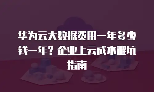 华为云大数据费用一年多少钱一年？企业上云成本避坑指南