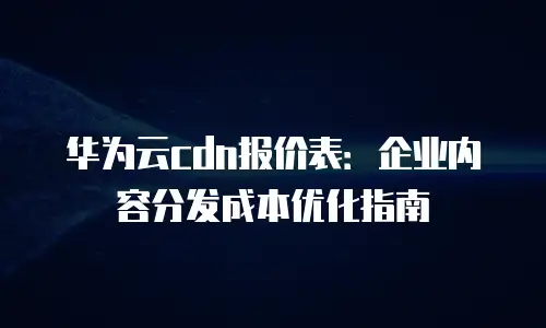华为云cdn报价表：企业内容分发成本优化指南