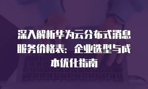 深入解析华为云分布式消息服务价格表：企业选型与成本优化指南
