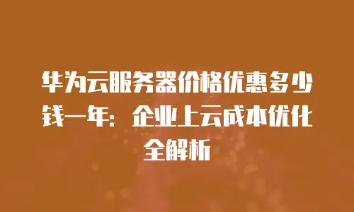 华为云服务器价格优惠多少钱一年：企业上云成本优化全解析