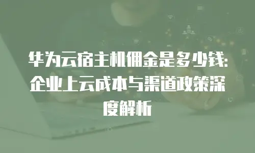 华为云宿主机佣金是多少钱：企业上云成本与渠道政策深度解析