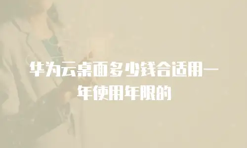 华为云桌面多少钱合适用一年使用年限的