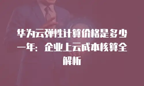 华为云弹性计算价格是多少一年：企业上云成本核算全解析