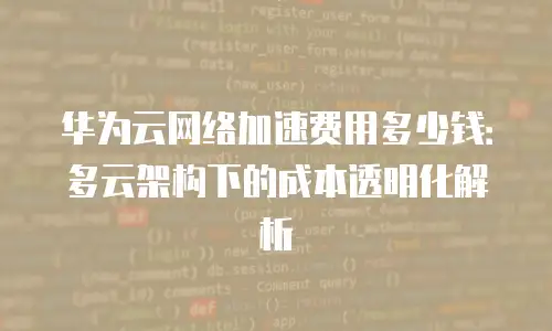 华为云网络加速费用多少钱：多云架构下的成本透明化解析