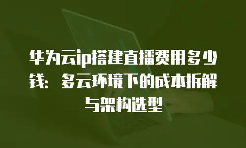 华为云ip搭建直播费用多少钱：多云环境下的成本拆解与架构选型