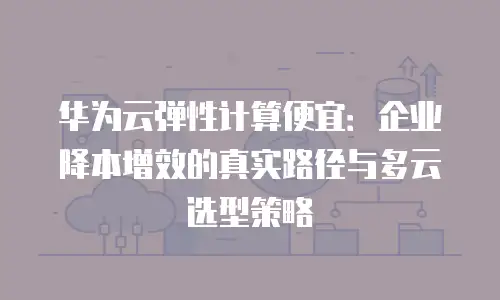 华为云弹性计算便宜：企业降本增效的真实路径与多云选型策略