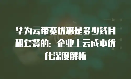 华为云带宽优惠是多少钱月租套餐的：企业上云成本优化深度解析