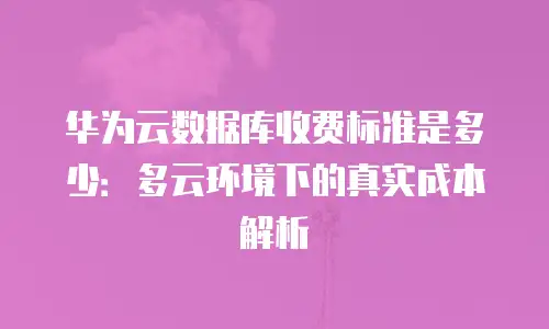 华为云数据库收费标准是多少：多云环境下的真实成本解析