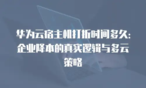 华为云宿主机打折时间多久：企业降本的真实逻辑与多云策略