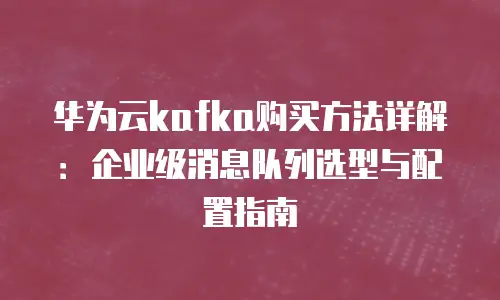 华为云kafka购买方法详解：企业级消息队列选型与配置指南