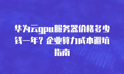 华为云gpu服务器价格多少钱一年？企业算力成本避坑指南