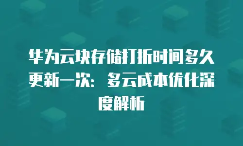 华为云块存储打折时间多久更新一次：多云成本优化深度解析