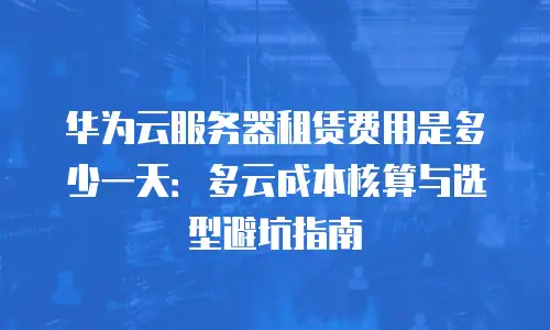 华为云服务器租赁费用是多少一天：多云成本核算与选型避坑指南