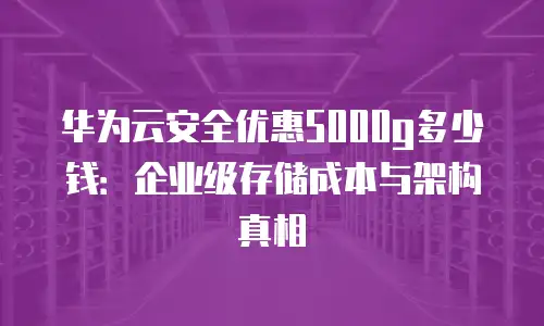 华为云安全优惠5000g多少钱：企业级存储成本与架构真相