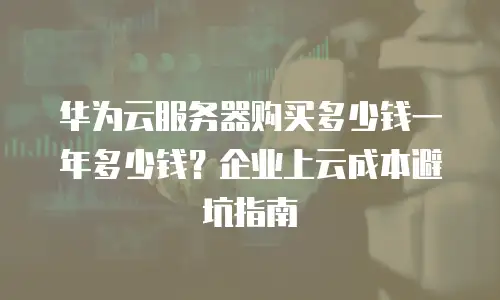 华为云服务器购买多少钱一年多少钱？企业上云成本避坑指南