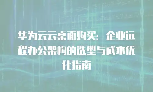 华为云云桌面购买：企业远程办公架构的选型与成本优化指南