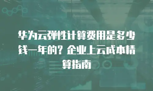 华为云弹性计算费用是多少钱一年的？企业上云成本精算指南