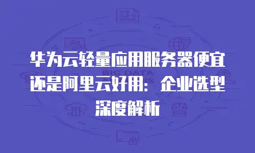 华为云轻量应用服务器便宜还是阿里云好用：企业选型深度解析
