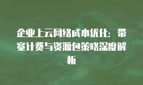 企业上云网络成本优化：带宽计费与资源包策略深度解析