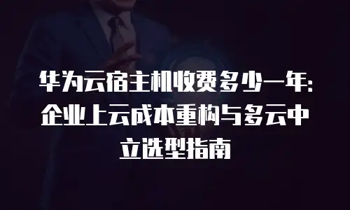 华为云宿主机收费多少一年：企业上云成本重构与多云中立选型指南