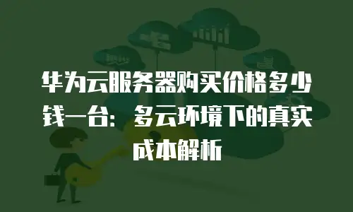 华为云服务器购买价格多少钱一台：多云环境下的真实成本解析