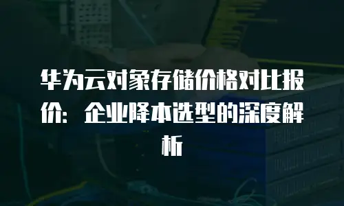 华为云对象存储价格对比报价：企业降本选型的深度解析