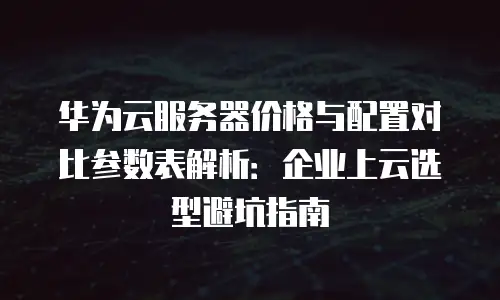华为云服务器价格与配置对比参数表解析：企业上云选型避坑指南