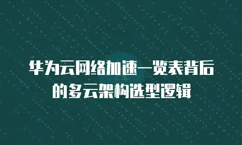 华为云网络加速一览表背后的多云架构选型逻辑
