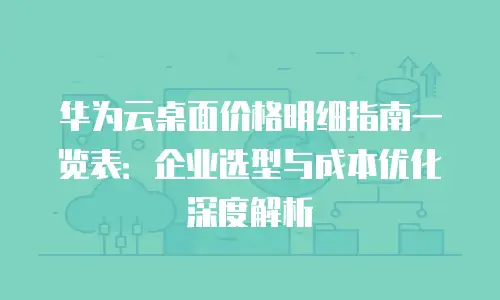 华为云桌面价格明细指南一览表：企业选型与成本优化深度解析