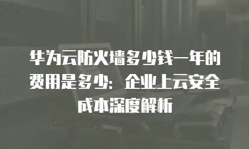 华为云防火墙多少钱一年的费用是多少：企业上云安全成本深度解析