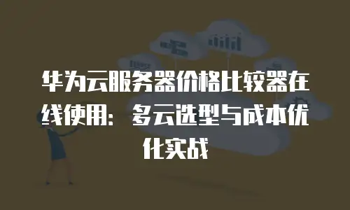华为云服务器价格比较器在线使用：多云选型与成本优化实战