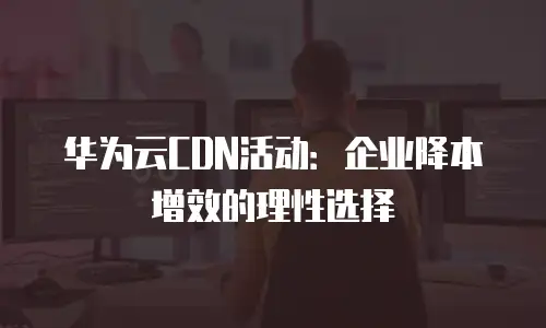 华为云CDN活动：企业降本增效的理性选择